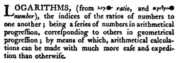 LOGARITHMS, (from λόγος ratio, and ἀριθμός number), the indices of the ratios of numbers to one another; being a series of numbers in arithmetical progression, corresponding to others in geometrical progression; by means of which, arithmetical calculations can be made with much more ease and expedition than otherwise.